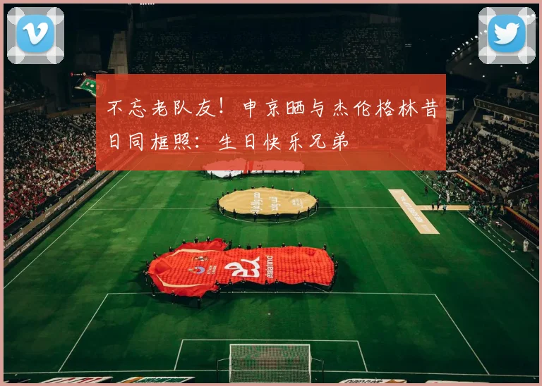 不忘老队友！申京晒与杰伦格林昔日同框照：生日快乐兄弟