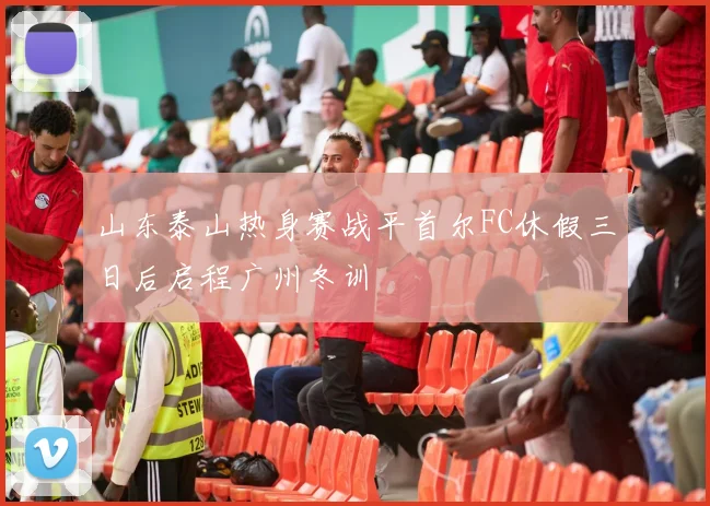 山东泰山热身赛战平首尔FC休假三日后启程广州冬训