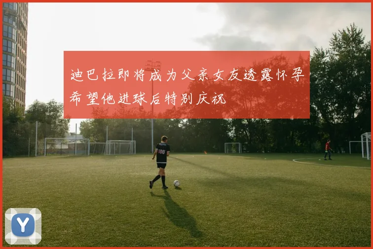 迪巴拉即将成为父亲女友透露怀孕希望他进球后特别庆祝