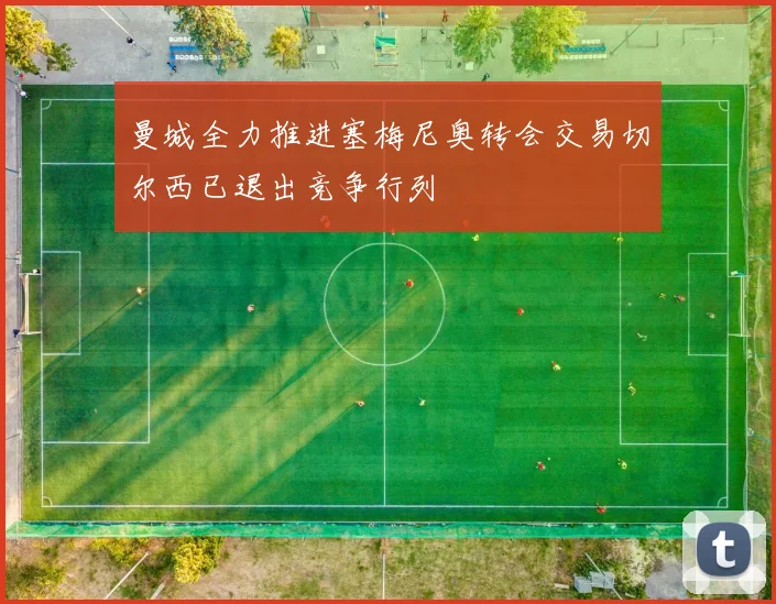 曼城全力推进塞梅尼奥转会交易切尔西已退出竞争行列