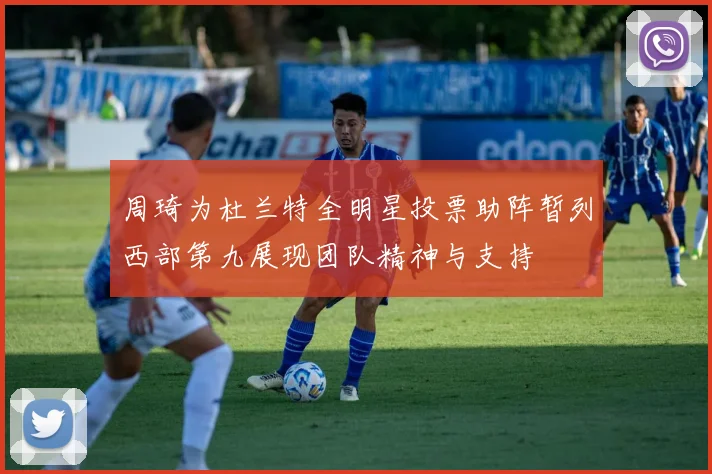 周琦为杜兰特全明星投票助阵暂列西部第九展现团队精神与支持