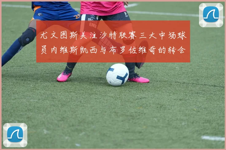 尤文图斯关注沙特联赛三大中场球员内维斯凯西与布罗佐维奇的转会动态