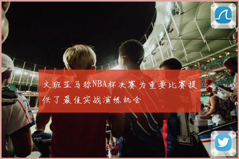 文班亚马称NBA杯决赛为重要比赛提供了最佳实战演练机会