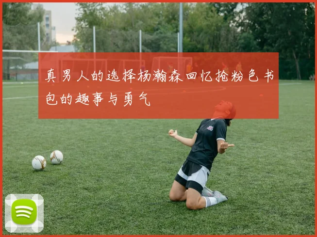 真男人的选择杨瀚森回忆抢粉色书包的趣事与勇气