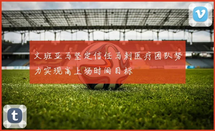 文班亚马坚定信任马刺医疗团队努力实现高上场时间目标