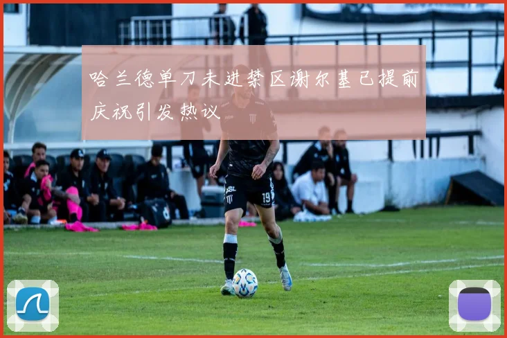 哈兰德单刀未进禁区谢尔基已提前庆祝引发热议