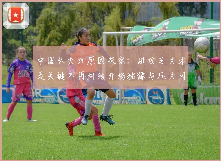 中国队失利原因深究：进攻乏力才是关键不再纠结开场犹豫与压力问题