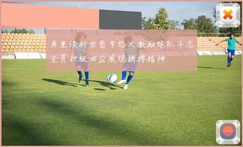 库里谈科尔首节怒火激励球队斗志全员积极回应展现拼搏精神