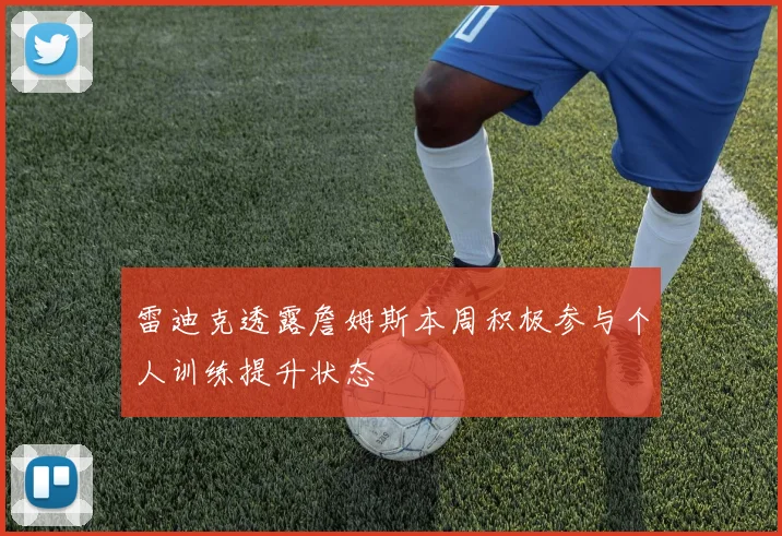 雷迪克透露詹姆斯本周积极参与个人训练提升状态
