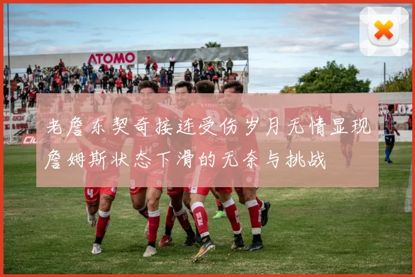 老詹东契奇接连受伤岁月无情显现詹姆斯状态下滑的无奈与挑战