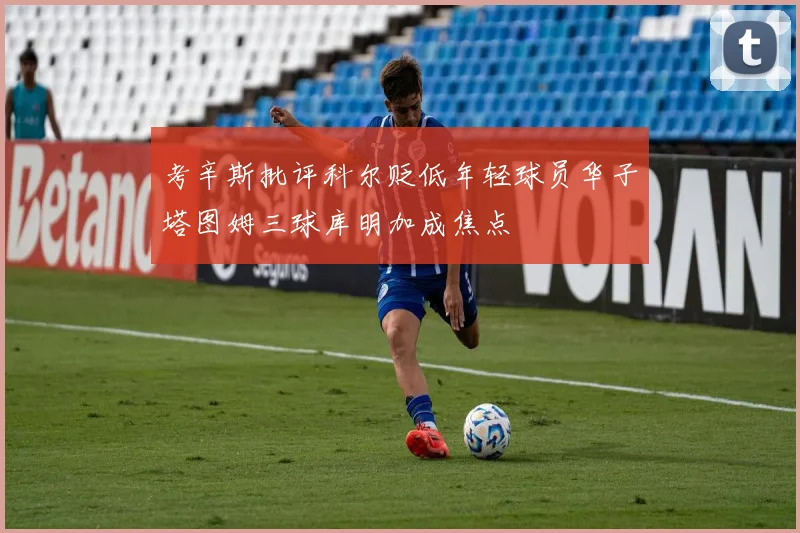 考辛斯批评科尔贬低年轻球员华子塔图姆三球库明加成焦点