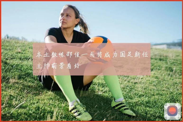 本土教练邵佳一或将成为国足新任主帅前景看好