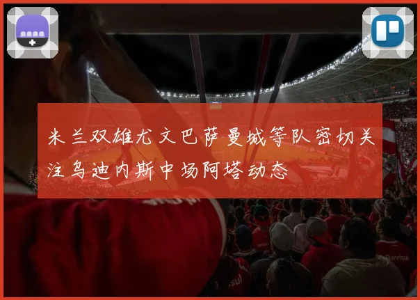 米兰双雄尤文巴萨曼城等队密切关注乌迪内斯中场阿塔动态