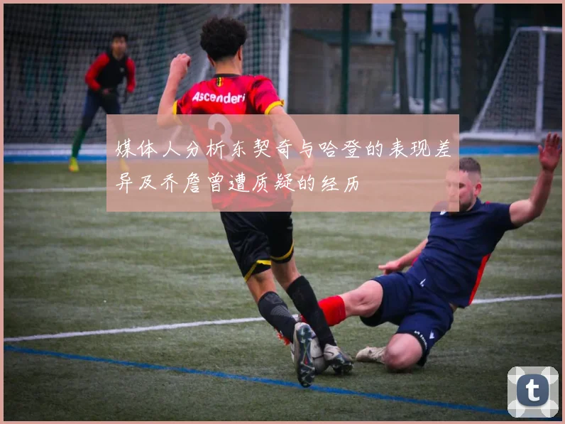 媒体人分析东契奇与哈登的表现差异及乔詹曾遭质疑的经历