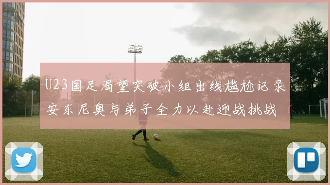 U23国足渴望突破小组出线尴尬记录安东尼奥与弟子全力以赴迎战挑战