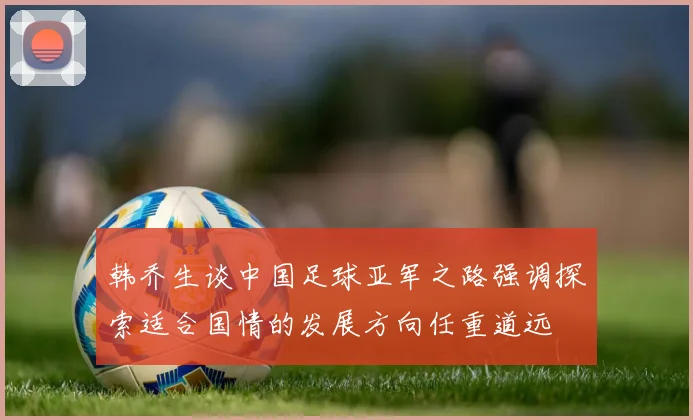 韩乔生谈中国足球亚军之路强调探索适合国情的发展方向任重道远