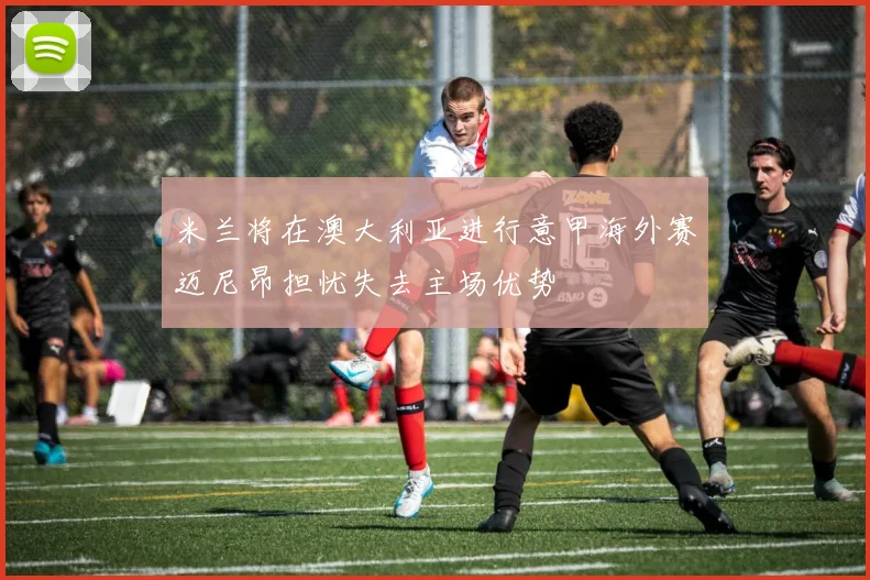 米兰将在澳大利亚进行意甲海外赛迈尼昂担忧失去主场优势