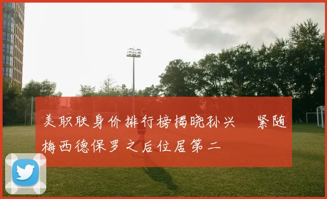 美职联身价排行榜揭晓孙兴慜紧随梅西德保罗之后位居第二