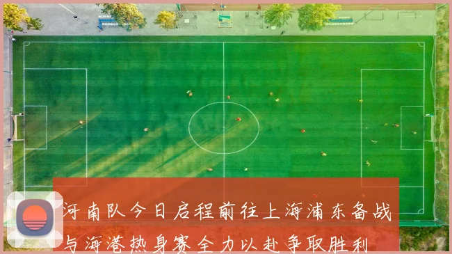 河南队今日启程前往上海浦东备战与海港热身赛全力以赴争取胜利