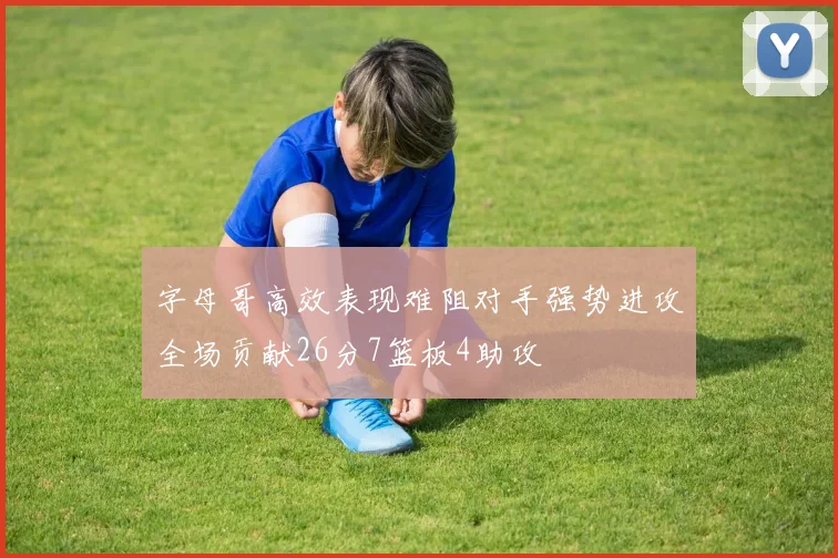 字母哥高效表现难阻对手强势进攻全场贡献26分7篮板4助攻