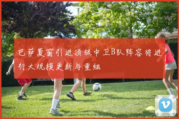 巴萨夏窗引进顶级中卫B队阵容将进行大规模更新与重组