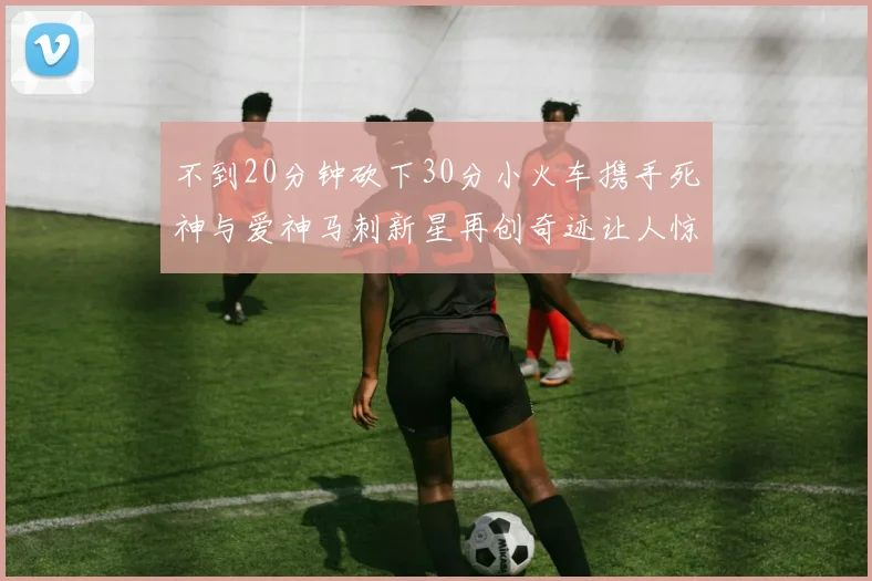 不到20分钟砍下30分小火车携手死神与爱神马刺新星再创奇迹让人惊讶