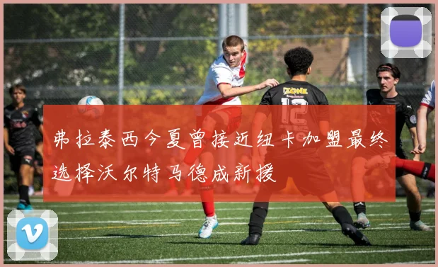 弗拉泰西今夏曾接近纽卡加盟最终选择沃尔特马德成新援