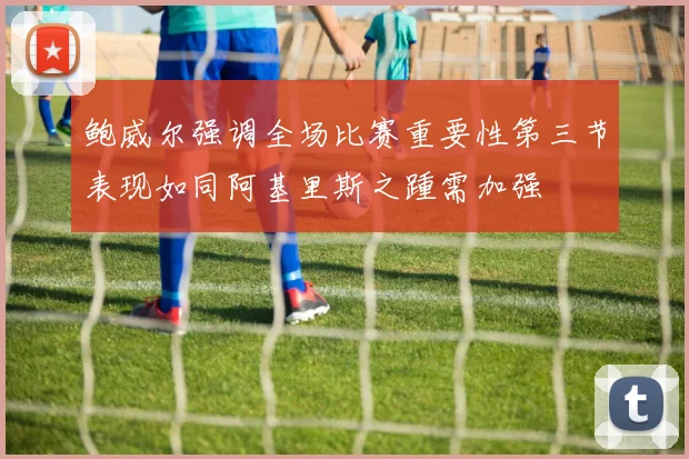 鲍威尔强调全场比赛重要性第三节表现如同阿基里斯之踵需加强