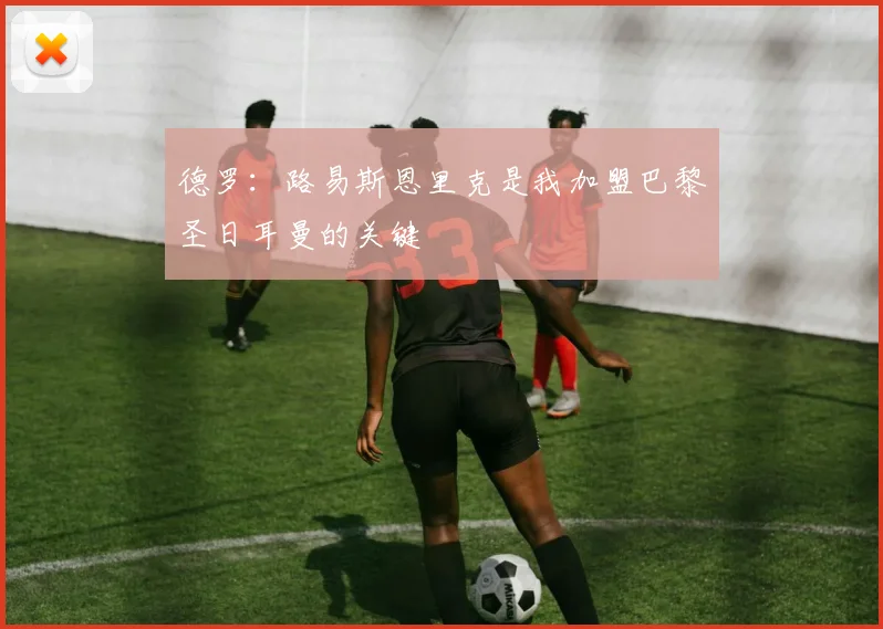 德罗：路易斯恩里克是我加盟巴黎圣日耳曼的关键