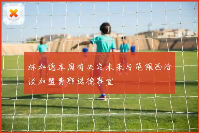 林加德本周将决定未来与范佩西洽谈加盟费耶诺德事宜