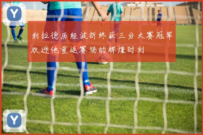 利拉德历经波折终获三分大赛冠军欢迎他重返赛场的辉煌时刻