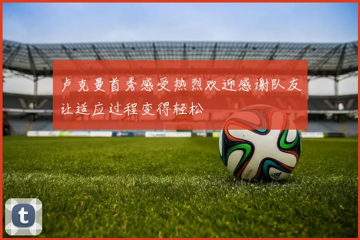 卢克曼首秀感受热烈欢迎感谢队友让适应过程变得轻松